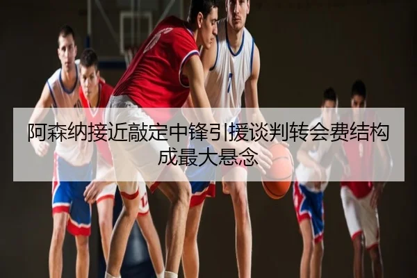 阿森纳接近敲定中锋引援谈判转会费结构成最大悬念