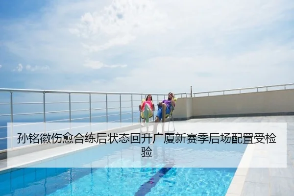 孙铭徽伤愈合练后状态回升广厦新赛季后场配置受检验