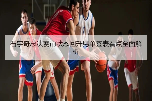 石宇奇总决赛前状态回升男单签表看点全面解析