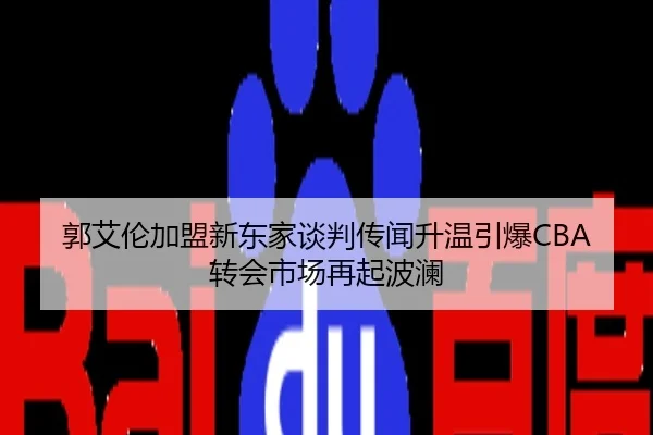 郭艾伦加盟新东家谈判传闻升温引爆CBA转会市场再起波澜